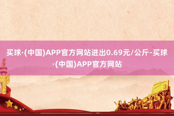 买球·(中国)APP官方网站进出0.69元/公斤-买球·(中国)APP官方网站