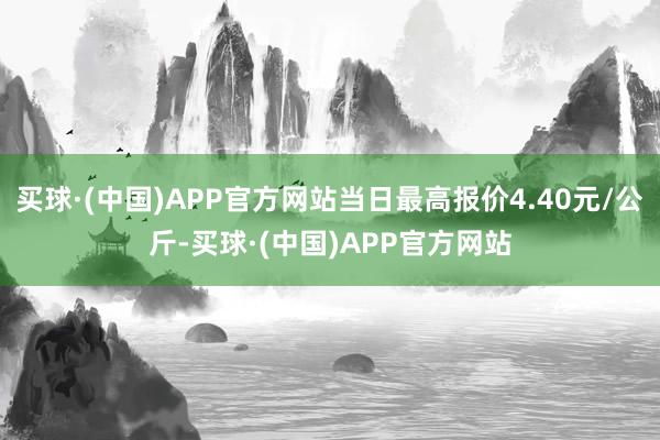 买球·(中国)APP官方网站当日最高报价4.40元/公斤-买球·(中国)APP官方网站