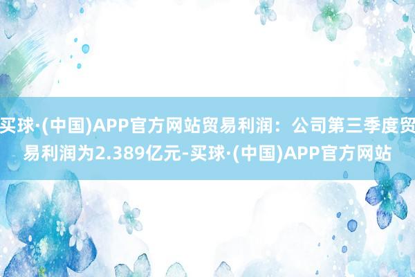 买球·(中国)APP官方网站贸易利润：公司第三季度贸易利润为2.389亿元-买球·(中国)APP官方网站