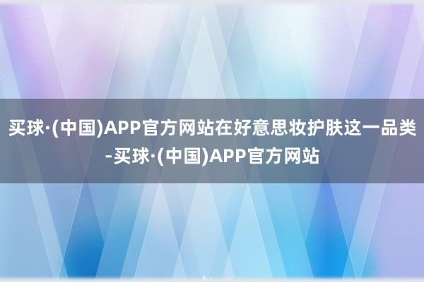 买球·(中国)APP官方网站在好意思妆护肤这一品类-买球·(中国)APP官方网站