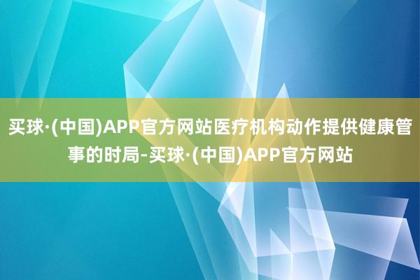 买球·(中国)APP官方网站医疗机构动作提供健康管事的时局-买球·(中国)APP官方网站